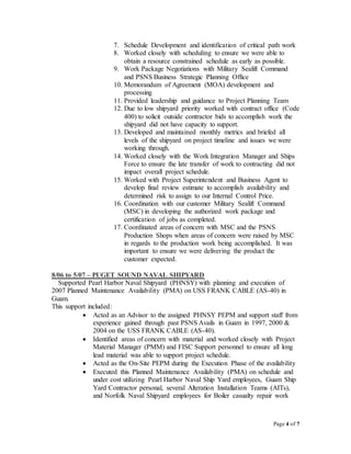 Page 4 of 7
7. Schedule Development and identification of critical path work
8. Worked closely with scheduling to ensure we were able to
obtain a resource constrained schedule as early as possible.
9. Work Package Negotiations with Military Sealift Command
and PSNS Business Strategic Planning Office
10. Memorandum of Agreement (MOA) development and
processing
11. Provided leadership and guidance to Project Planning Team
12. Due to low shipyard priority worked with contract office (Code
400) to solicit outside contractor bids to accomplish work the
shipyard did not have capacity to support.
13. Developed and maintained monthly metrics and briefed all
levels of the shipyard on project timeline and issues we were
working through.
14. Worked closely with the Work Integration Manager and Ships
Force to ensure the late transfer of work to contracting did not
impact overall project schedule.
15. Worked with Project Superintendent and Business Agent to
develop final review estimate to accomplish availability and
determined risk to assign to our Internal Control Price.
16. Coordination with our customer Military Sealift Command
(MSC) in developing the authorized work package and
certification of jobs as completed.
17. Coordinated areas of concern with MSC and the PSNS
Production Shops when areas of concern were raised by MSC
in regards to the production work being accomplished. It was
important to ensure we were delivering the product the
customer expected.
8/06 to 5/07 – PUGET SOUND NAVAL SHIPYARD
Supported Pearl Harbor Naval Shipyard (PHNSY) with planning and execution of
2007 Planned Maintenance Availability (PMA) on USS FRANK CABLE (AS-40) in
Guam.
This support included:
 Acted as an Advisor to the assigned PHNSY PEPM and support staff from
experience gained through past PSNS Avails in Guam in 1997, 2000 &
2004 on the USS FRANK CABLE (AS-40).
 Identified areas of concern with material and worked closely with Project
Material Manager (PMM) and FISC Support personnel to ensure all long
lead material was able to support project schedule.
 Acted as the On-Site PEPM during the Execution Phase of the availability
 Executed this Planned Maintenance Availability (PMA) on schedule and
under cost utilizing Pearl Harbor Naval Ship Yard employees, Guam Ship
Yard Contractor personal, several Alteration Installation Teams (AITs),
and Norfolk Naval Shipyard employees for Boiler casualty repair work
 