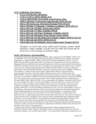 Page 5 of 7
11/75 to 8/06 Prior Work History
 1/72 to 11/75 Box Boy and Stocker
 11/75 to 11/78 US ARMY MEDIC (E-4)
 11/78 to 10/80 NIGHT MANAGER at local Grocery Store
 10/80 to 6/84 Shop 17 Sheetmetal Apprenticeship PSNS (WT-10)
 6/84 to 1/89 Journeyman Sheetmetal Mechanic PSNS (WG-10)
 1/89 to 1/90 Shop 17 Submarine Ventilation Coordinator PSNS (WG-11)
 1/90 to 4/92 Code 378 Ship’s Progressman (WD-8)
 4/92 to 6/94 Code 377 Ship’s Scheduler (WD-8)
 6/94 to 6/96 Code 361 Project Production Controller (GS-12)
 6/96 to 1/97 Code Off-station Work Package Control (WD-6)
 1/97 to 9/05 Code 361 Off Station Fleet Customer Support (OSFCS) (GS-12)
 9/05 to 1/06 Code 361 OSFCS PEPM (GS-13)
 1/06 to 8/06 Code 392 Submarine Process Improvement Manager (GS-13)
Throughout my Career I have always prided myself on having a positive attitude
and having a unique capability to get the most out of folks that worked with me
and for me as well as keeping our customers happy.
Specific AIM Experience and Responsibilities
As the Project Engineering Planning Manager (PEPM) while assigned to the USS EMERY LANCE (AS-
39) 2008/2009 it was my responsibility in the planning phase to coordinate and accomplish all planning
requirements to support the 08/09 - DPMA and ensure all technical requirements were met. I was the
PEPM from May 2008 until December 2009. This project was supported with The Advanced Industrial
Management System (AIM) that was the technical data base we used to provide technical work documents
(TWD’s)to all production shops and codes to accomplish all assigned work and support services.I worked
closely with my assigned businessagents (Funds Administrators)[C/1200/N) that were our Shipyards
mouth piece to the customer (Ship/TYCOM) to prioritize assigned work based on availability funding and
ship conditions.I worked closely with the Project Superintendent,Business Agent and Ship to
ensure/negotiate the priority work when budget/schedule concerns arised.I worked closely with
BSPO/TYCOM to ensure we juggled the right work to keep the ship at its most ready state with-in budget
constraints. By doing this I worked closely with assigned shipyard business agent s to ensure the AIM Data
Base was up to date and as accurate we possible.It was of upmost importance that we worked with the
Customer, BSPO, Ship, C/400 & TYCOM to have a meaningful work definition conference (WDC) which
was used to finalize the AWP. It was my responsibility to ensure the AWP was as accurate as possible
prior to start of Start Availability Event (SA00) to identify and ensure all materials and resources were
available to accomplish assigned tasking. All work was included into our up to date authorized work
package (AWP) prior to our resource loaded schedule being issued. It was my responsibility to review all
job summaries & task group instructions (TGI’s) to ensure they complied with all technical requirements
(which included manuals, instructions & other pertinent data and guidance). I assigned my Project
Engineers (Nuc/Non-Nuc)as one of their duties to review TGI’s/Summaries and ensured they were
approved in time to support production of work and advertized work schedules . On occasion I would have
to get involved to review and approve TGI’s that were critical in getting approved to support the critical
path/chain.I was also responsible for overseeing planning support being accomplished by Ship’s Force
(S/F), Contractors and AIT’s and ensuring their work was put into the AIM Data Base as Other
Maintenance Activities (OM) and worked closely with the Work Integration Manager and Lead Scheduler
to keep my thumb on the pulse of their ability to support Project Schedules and Key Events and ensure we
did what it took to meet our drop dead dates..
I worked closely with my assigned Projected Superintendent/s,Business Office Representatives,
Nuclear/Non-Nuclear Project Engineers, Ship Representative/s,and C/400 Representative to ensure all
authorized summaries were accurate and executable. I was responsible for monitoring schedule (and cost)
 