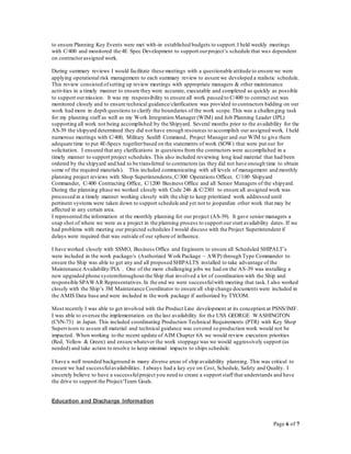 Page 6 of 7
to ensure Planning Key Events were met with-in established budgets to support.I held weekly meetings
with C/400 and monitored the 4E Spec Development to support ourproject’s schedule that was dependent
on contractorassigned work.
During summary reviews I would facilitate these meetings with a questionable attitude to ensure we were
applying operational risk management to each summary review to assure we developed a realistic schedule.
This review consisted ofsetting up review meetings with appropriate managers & other maintenance
activities in a timely manner to ensure they were accurate, executable and completed as quickly as possible
to support ourmission. It was my responsibility to ensure all work passed to C/400 to contract out was
monitored closely and to ensure technical guidance/clarification was provided to contractors bidding on our
work had more in depth questions to clarify the boundaries of the work scope.This was a challenging task
for my planning staff as well as my Work Integration Manager (WIM) and Job Planning Leader (JPL)
supporting all work not being accomplished by the Shipyard. Several months prior to the availability for the
AS-39 the shipyard determined they did not have enough resources to accomplish our assigned work. I held
numerous meetings with C/400, Military Sealift Command, Project Manager and our WIM to give them
adequate time to put 4E-Specs togetherbased on the statements of work (SOW) that were put out for
solicitation. I ensured that any clarifications in questions from the contractors were accomplished in a
timely manner to support project schedules.This also included reviewing long lead material that had been
ordered by the shipyard and had to be transferred to contractors (as they did not have enough time to obtain
some of the required materials). This included communicating with all levels of management and monthly
planning project reviews with Shop Superintendents,C/300 Operations Officer, C/100 Shipyard
Commander, C/400 Contracting Office, C/1200 Business Office and all Senior Managers of the shipyard.
During the planning phase we worked closely with Code 246 & C/2301 to ensure all assigned work was
processed in a timely manner working closely with the ship to keep prioritized work addressed until
pertinent systems were taken down to support schedule and yet not to jeopardize other work that may be
affected in any certain area.
I represented the information at the monthly planning for our project (AS-39). It gave senior managers a
snap shot of where we were as a project in the planning process to support our start availability dates. If we
had problems with meeting our projected schedules I would discuss with the Project Superintendent if
delays were required that was outside of our sphere of influence.
I have worked closely with SSMO, Business Office and Engineers to ensure all Scheduled SHIPALT’s
were included in the work package/s (Authorized Work Package ~ AWP) through Type Commander to
ensure the Ship was able to get any and all proposed SHIPALTS installed to take advantage of the
Maintenance Availability/PIA . One of the more challenging jobs we had on the AS-39 was installing a
new upgraded phone systemthroughout the Ship that involved a lot of coordination with the Ship and
responsible SPAWAR Representatives.In the end we were successfulwith meeting that task. I also worked
closely with the Ship’s 3M Maintenance Coordinator to ensure all ship change documents were included in
the AMIS Data base and were included in the work package if authorized by TYCOM.
Most recently I was able to get involved with the Product Line development at its conception at PSNS/IMF.
I was able to oversee the implementation on the last availability for the USS GEORGE WASHINGTON
(CVN-73) in Japan. This included coordinating Production Technical Requirements (PTR) with Key Shop
Supervisors to assure all material and technical guidance was covered so production work would not be
impacted. When working to the recent update of AIM Chapter 6A we would review execution priorities
(Red, Yellow & Green) and ensure whatever the work stoppage was we would aggressively support (as
needed) and take action to resolve to keep minimal impacts to ships schedule.
I have a well rounded background in many diverse areas of ship availability planning. This was critical to
ensure we had successfulavailabilities. I always had a key eye on Cost, Schedule, Safety and Quality. I
sincerely believe to have a successfulproject you need to create a support staff that understands and have
the drive to support the Project/Team Goals.
Education and Discharge Information
 