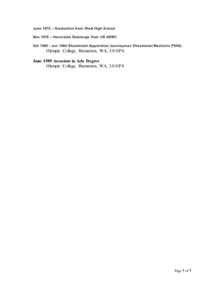 Page 7 of 7
June 1975 – Graduation from West High School
Nov 1978 – Honorable Discharge from US ARMY.
Oct 1980 - Jun 1984 Sheetmetal Apprentice/ Journeyman Sheetmetal Mechanic PSNS.
Olympic College, Bremerton, WA, 3.0 GPA
June 1989 Associate in Arts Degree
Olympic College, Bremerton, WA, 3.0 GPA
 