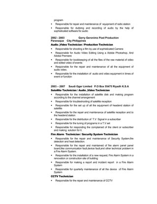 program
 Responsible for repair and maintenance of equipment of radio station
 Responsible for dubbing and recording of audio by the help of
sophisticated software for audio
2002 - 2003 Gerry Geronimo Post Production
Paranaque City Philippines
Audio ,Video Technician / Production Technician
 Responsible for shooting a film by use of sophisticated Camera
 Responsible for Audio Video Editing Using a Adobe Photoshop, And
Adobe Premiere
 Responsible for bookkeeping of all the files of the raw material of video
and edited video of events
 Responsible for the repair and maintenance of all the equipment of
audio video.
 Responsible for the installation of audio and video equipment in times of
event or function
2003 – 2007 Saudi Oger Limited P.O Box 55475 Riyadh K.S.A
Satellite Technician / Audio ,Video Technician
 Responsible for the installation of satellite disk and making program
according to the channel arrangement
 Responsible for troubleshooting of satellite reception
 Responsible for the set up of all the equipment of headend station of
satellite
 Responsible for the repair and maintenance of satellite reception and to
the headend station
 Responsible for the distribution of T.V Signal in a subscriber
 Responsible for the tuning of programs in a T.V set
 Responsible for responding the complained of the client or subscriber
and making solution for it.
Fire Alarm Technician / Security System Technician
 Responsible for the repair and maintenance of Security System,fire
detection and heat detection.
 Responsible for the repair and maintained of fire alarm panel panel
board,like communication fault,device fault,and other technical problem in
a Fire Alarm System.
 Responsible for the installation of a new request, Fire Alarm System in a
renovation or construction site of building
 Responsible for making a report and incident report in a Fire Alarm
System
 Responsible for quarterly maintenance of all the device of Fire Alarm
System
CCTV Technician
 Responsible for the repair and maintenance of CCTV
 
