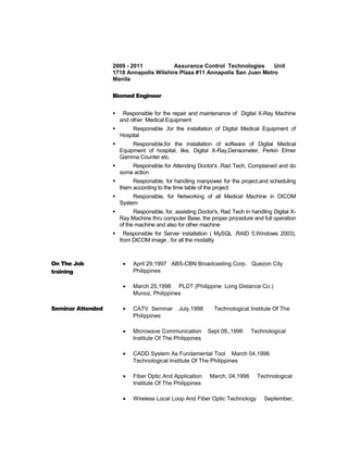 2009 - 2011 Assurance Control Technologies Unit
1710 Annapolis Wilshire Plaza #11 Annapolis San Juan Metro
Manila
Biomed Engineer
 Responsible for the repair and maintenance of Digital X-Ray Machine
and other Medical Equipment
 Responsible ,for the installation of Digital Medical Equipment of
Hospital
 Responsible,for the installation of software of Digital Medical
Equipment of hospital, like, Digital X-Ray,Densometer, Perkin Elmer
Gamma Counter etc.
 Responsible for Attending Doctor's ,Rad Tech, Complained and do
some action
 Responsible, for handling manpower for the project,and scheduling
them according to the time table of the project
 Responsible, for Networking of all Medical Machine in DICOM
System
 Responsible, for, assisting Doctor's, Rad Tech in handling Digital X-
Ray Machine thru computer Base, the proper procedure and full operation
of the machine and also for other machine
 Responsible for Server installation ( MySQL ,RAID 5,Windows 2003),
from DICOM image , for all the modality
On The Job
training
• April 29,1997 ABS-CBN Broadcasting Corp. Quezon City
Philippines
• March 25,1998 PLDT (Philippine Long Distance Co.)
Munoz, Philippines
Seminar Attended • CATV Seminar July,1998 Technological Institute Of The
Philippines
• Microwave Communication Sept 09,,1996 Technological
Institute Of The Philippines
• CADD System As Fundamental Tool March 04,1996
Technological Institute Of The Philippines
• Fiber Optic And Application March, 04,1996 Technological
Institute Of The Philippines
• Wireless Local Loop And Fiber Optic Technology September,
 