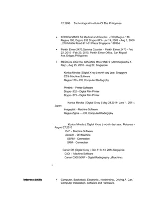 12,1998 Technological Institute Of The Philippines
• KONICA MINOLTA Medical and Graphic - CS3 Regius 110,
Regius 190, Drypro 832 Drypro 873 - Jul 19, 2009 - Aug 1, 2009
, 210 Middle Road #11-01 Plaza Singapore 188994
• Perkin Elmer 2470,Gamma Counter – Perkin Elmer 2470 - Feb
22, 2010 - Feb 23, 2010, Perkin Elmer Office, San Miguel
Ave.Ortigas,Philippines
• MEDICAL DIGITAL IMAGING MACHINE 9 (Mammography X-
Ray) , Aug 25, 2010 - Aug 27, Singapore
Konica Minolta ( Digital X-ray ) month day year, Singapore
CS3- Machine Software
Regius 110 – CR, Computed Radiogrphy
Printlink – Printer Software
Drypro 832 – Digital Film Printer
Drypro 873 – Digital Film Printer
Konica Minolta ( Digital X-ray ) May 24,2011- June 1, 2011-,
Japan
Imagepilot - Machine Software
Regius Zigma - – CR, Computed Radiogrphy
Konica Minolta ( Digital X-ray ) month day year, Malaysia –
August 27,2010
Cs7 - Machine Software
AeroDR - DR Machine
SSRM – Connection
SRM - Connection
Canon DR (Digital X-ray ) Dec 11 to 13, 2014,Singapore
CxDi - Machine Software
Canon CXDI 50RF – Digital Radiography , (Machine)

Interest /Skills • Computer, Basketball, Electronic , Networking , Driving A Car,
Computer Installation, Software and Hardware.
 