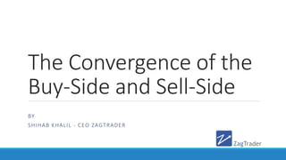 The Convergence of the
Buy-Side and Sell-Side
BY
SHIHAB KHALIL - CEO ZAGTRADER
 