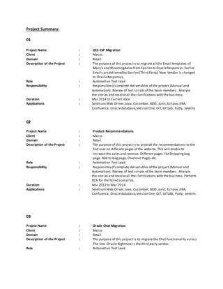 Project Summary:
01
Project Name : OES ESP Migration
Client : Macys
Domain : Retail
Description of the Project : The purpose of this projectis to migrate all the Email templates of
Macy’s and Bloomingdales from Epsilon to OracleResponsys. Earlier
Emails aredelivered by Epsilon (Third Party).Now Vendor is changed
to OracleResponsys.
Role : Automation Test Lead
Responsibility : Responsibleof complete deliverables of the project (Manual and
Automation). Review of test scripts of the team members. Analyze
the stories and resolveall the clarifications with the business.
Duration : Mar 2014 to Current date
Applications : Selenium Web Driver,Java, Cucumber, BDD, Junit, Eclipse,JIRA,
Confluence, Oracledatabase,Version One, GIT, GITLab, Putty, Jenkins
02
Project Name : Product Recommendations
Client : Macys
Domain : Retail
Description of the Project : The purpose of this projectis to provide the recommendations to the
End user on different pages of the website. This will enableto
Increasethe sales and revenue. Different pages likeShoppingbag
page, Add to bag page, Checkout Pages etc.
Role : Automation Test Lead
Responsibility : Responsibleof complete deliverables of the project (Manual and
Automation). Review of test scripts of the team members. Analyze
the stories and resolveall the clarifications with the business. Perform
RCA for the failed scenarios.
Duration : Nov 2012 to Mar 2014
Applications : Selenium Web Driver,Java, Cucumber, BDD ,Junit, Eclipse,JIRA,
Confluence, Oracledatabase,Version One, GIT, GITLAB, Putty, Jenkins.
03
Project Name : Oracle Chat Migration
Client : Macys
Domain : Retail
Description of the Project : The purpose of this project is to migrate the Chat functionality across
The Site. Oracle Rightnow is the third party vendor.
Role : Automation Test Lead
 
