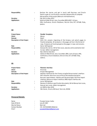 Responsibility : Analyze the stories and get in touch with Business and Oracle
Teams to get all clarifications resolved. Responsible of complete
Deliverables of the project (Manual and Automation).
Duration : Feb 2011 to Nov 2012
Applications : Selenium Web Driver, Java, Cucumber,BDD,JUNIT, Eclipse,
JIRA, Confluence, Oracle Database, Version One, GIT, GITLAB, Putty,
Jenkins
04
Project Name : Flexible Templates
Client : Macys
Domain : Retail
Description of the Project : With this project, migrating all the browse, sub splash pages to
Flexible templates. All products in the pages will be in the format of
rows. Products will be displayed on the pages in rows and columns.
Role : Senior QA Engineer
Responsibility : Analyze the stories. Write Test cases, execute, write automation test
Scripts. Defect management.
Duration : Nov 2010 to Feb 2011
Applications : Selenium Web Driver, Java, Cucumber, BDD, Junit, Eclipse, JIRA,
Confluence, Oracle database, Version One, GIT, GITLAB, Putty,
Jenkins.
05
Project Name : Planview Interface
Client : Planview
Domain : Project Management
Description of the Project : Develop Interfaces for the Clients usingthe Pervasivetool.Interface
Will movethe data from sourcefiles to the databasebased on
Business requirements. Interface will bemany types likeTime Import
Interface, Resource Import Interface, WBS Import Interface etc.
Role : Junior QA Engineer
Responsibility : Review of interface specification documents,Write Manual test cases,
Execute test cases, defect management
Duration : Jul 2009 to Nov 2010
Applications : SQL Server, Oracle, MS Excel, Test Link, ZOOM
Personal Details:
Name : Praveen Kumar Vadla
Date Of Birth : July 30 1987
Marital Status : Married
Contact Number : +91- 8374344805 (Mobile)
Email : praveen454griet@gmail.com
 