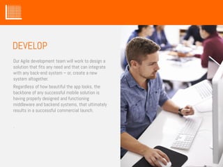 Our Agile development team will work to design a
solution that fits any need and that can integrate
with any back-end system – or, create a new
system altogether.
Regardless of how beautiful the app looks, the
backbone of any successful mobile solution is
having properly designed and functioning
middleware and backend systems, that ultimately
results in a successful commercial launch.
.
DEVELOP
 
