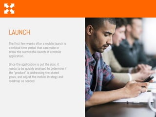 The first few weeks after a mobile launch is
a critical time period that can make or
break the successful launch of a mobile
application.
Once the application is out the door, it
needs to be quickly analyzed to determine if
the “product” is addressing the stated
goals, and adjust the mobile strategy and
roadmap as needed.
LAUNCH
 