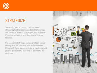 STRATEGIZE
Successful execution starts with a sound
strategic plan that addresses both the business
and technical aspects of a project, and moves on
through a process of activities, operations and
releases.
Our specialized strategy and insight team works
closely with the customer’s internal resources
through all these phases in order to meet a mutual
goal — a successful outcome as defined by the
customer.
 