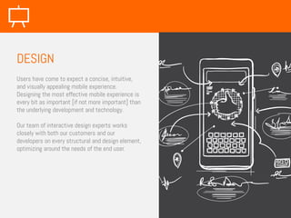 Users have come to expect a concise, intuitive,
and visually appealing mobile experience.
Designing the most effective mobile experience is
every bit as important [if not more important] than
the underlying development and technology.
Our team of interactive design experts works
closely with both our customers and our
developers on every structural and design element,
optimizing around the needs of the end user.
DESIGN
 