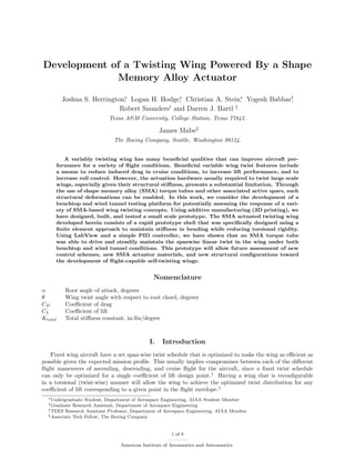 Development of a Twisting Wing Powered By a Shape
Memory Alloy Actuator
Joshua S. Herrington∗
, Logan H. Hodge∗
, Christian A. Stein∗
, Yogesh Babbar†
,
Robert Saunders†
and Darren J. Hartl ‡
Texas A&M University, College Station, Texas 77843.
James Mabe§
The Boeing Company, Seattle, Washington 98124.
A variably twisting wing has many beneﬁcial qualities that can improve aircraft per-
formance for a variety of ﬂight conditions. Beneﬁcial variable wing twist features include
a means to reduce induced drag in cruise conditions, to increase lift performance, and to
increase roll control. However, the actuation hardware usually required to twist large scale
wings, especially given their structural stiﬀness, presents a substantial limitation. Through
the use of shape memory alloy (SMA) torque tubes and other associated active spars, such
structural deformations can be enabled. In this work, we consider the development of a
benchtop and wind tunnel testing platform for potentially assessing the response of a vari-
ety of SMA-based wing twisting concepts. Using additive manufacturing (3D printing), we
have designed, built, and tested a small scale prototype. The SMA actuated twisting wing
developed herein consists of a rapid prototype shell that was speciﬁcally designed using a
ﬁnite element approach to maintain stiﬀness in bending while reducing torsional rigidity.
Using LabView and a simple PID controller, we have shown that an SMA torque tube
was able to drive and steadily maintain the spanwise linear twist in the wing under both
benchtop and wind tunnel conditions. This prototype will allow future assessment of new
control schemes, new SMA actuator materials, and new structural conﬁgurations toward
the development of ﬂight-capable self-twisting wings.
Nomenclature
α Root angle of attack, degrees
θ Wing twist angle with respect to root chord, degrees
CD Coeﬃcient of drag
CL Coeﬃcient of lift
Ktotal Total stiﬀness constant, in-lbs/degree
I. Introduction
Fixed wing aircraft have a set span-wise twist schedule that is optimized to make the wing as eﬃcient as
possible given the expected mission proﬁle. This usually implies compromises between each of the diﬀerent
ﬂight maneuvers of ascending, descending, and cruise ﬂight for the aircraft, since a ﬁxed twist schedule
can only be optimized for a single coeﬃcient of lift design point.1
Having a wing that is reconﬁgurable
in a torsional (twist-wise) manner will allow the wing to achieve the optimized twist distribution for any
coeﬃcient of lift corresponding to a given point in the ﬂight envelope.1
∗Undergraduate Student, Department of Aerospace Engineering, AIAA Student Member
†Graduate Research Assistant, Department of Aerospace Engineering
‡TEES Research Assistant Professor, Department of Aerospace Engineering, AIAA Member
§Associate Tech Fellow, The Boeing Company
1 of 8
American Institute of Aeronautics and Astronautics
 