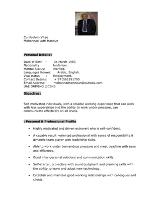 Curriculum Vitae
Mohannad Lutfi Hanoun
Personal Details :
Date of Birth : 04 March 1983
Nationality : Jordanian.
Marital Status: Married.
Languages Known: Arabic, English.
Visa status : Employment.
Contact Details: + 971562191700
Email Address: mohannadhannoun@outlook.com
UAE DRIVING LICENS
Objective :
Self motivated individuals, with a reliable working experience that can work
with less supervision and the ability to work under pressure, can
communicate effectively on all levels.
Personal & Professional Profile:
• Highly motivated and driven extrovert who is self-confident.
• A capable result –oriented professional with sense of responsibility &
dynamic team player with leadership skills.
• Able to work under tremendous pressure and meet deadline with ease
and efficiency.
• Good inter-personal relations and communication skills.
• Self-starter, pro-active with sound judgment and planning skills with
the ability to learn and adopt new technology.
• Establish and maintain good working relationships with colleagues and
clients.
 