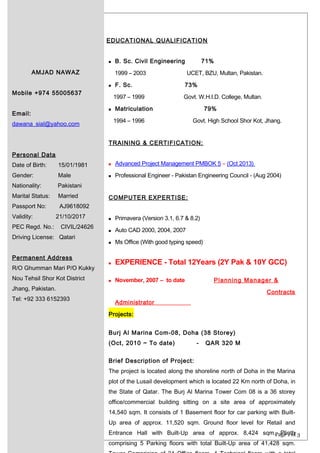 Page 1 of 3
AMJAD NAWAZ
Mobile +974 55005637
Email:
dawana_sial@yahoo.com
Personal Data
Date of Birth: 15/01/1981
Gender: Male
Nationality: Pakistani
Marital Status: Married
Passport No: AJ9618092
Validity: 21/10/2017
PEC Regd. No.: CIVIL/24626
Driving License: Qatari
Permanent Address
R/O Ghumman Mari P/O Kukky
Nou Tehsil Shor Kot District
Jhang, Pakistan.
Tel: +92 333 6152393
EDUCATIONAL QUALIFICATION
 B. Sc. Civil Engineering 71%
1999 – 2003 UCET, BZU, Multan, Pakistan.
 F. Sc. 73%
1997 – 1999 Govt. W.H.I.D. College, Multan.
 Matriculation 79%
1994 – 1996 Govt. High School Shor Kot, Jhang.
TRAINING & CERTIFICATION:
 Advanced Project Management PMBOK 5 – (Oct 2013)
 Professional Engineer - Pakistan Engineering Council - (Aug 2004)
COMPUTER EXPERTISE:
 Primavera (Version 3.1, 6.7 & 8.2)
 Auto CAD 2000, 2004, 2007
 Ms Office (With good typing speed)
 EXPERIENCE - Total 12Years (2Y Pak & 10Y GCC)
 November, 2007 – to date Planning Manager &
Contracts
Administrator
Projects:
Burj Al Marina Com-08, Doha (38 Storey)
(Oct, 2010 ~ To date) - QAR 320 M
Brief Description of Project:
The project is located along the shoreline north of Doha in the Marina
plot of the Lusail development which is located 22 Km north of Doha, in
the State of Qatar. The Burj Al Marina Tower Com 08 is a 36 storey
office/commercial building sitting on a site area of approximately
14,540 sqm. It consists of 1 Basement floor for car parking with Built-
Up area of approx. 11,520 sqm. Ground floor level for Retail and
Entrance Hall with Built-Up area of approx. 8,424 sqm. Plinth
comprising 5 Parking floors with total Built-Up area of 41,428 sqm.
 