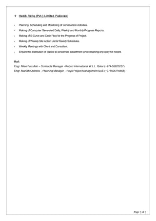  Habib Rafiq (Pvt.) Limited Pakistan:
 Planning, Scheduling and Monitoring of Construction Activities.
 Making of Computer Generated Daily, Weekly and Monthly Progress Reports.
 Making of S-Curve and Cash Flow for the Progress of Project.
 Making of Weekly Site Action List & Weekly Schedules.
 Weekly Meetings with Client and Consultant.
 Ensure the distribution of copies to concerned department while retaining one copy for record.
Ref:
Engr. Mian Faizullah – Contracts Manager - Redco International W.L.L. Qatar (+974-55623257)
Engr. Manish Chorera – Planning Manager – Roya Project Management UAE (+971505716654)
Page 3 of 3
 
