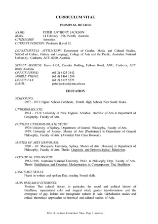 Peter A. Jackson, Curriculum Vitae, Page 1. Version: .
CURRICULUM VITAE
PERSONAL DETAILS
NAME: PETER ANTHONY JACKSON
BORN: 14 February 1956, Penrith, Australia
CITIZENSHIP Australian
CURRENT POSITION: Professor (Level E)
DEPARTMENTAL AFFILIATION: Department of Gender, Media and Cultural Studies,
School of Culture, History and Language, College of Asia and the Pacific, Australian National
University, Canberra, ACT, 0200, Australia
STREET ADDRESS: Room 4133, Coombs Building, Fellows Road, ANU, Canberra, ACT
0200, Australia.
OFFICE PHONE: (61 2) 6125 3142
MOBILE PHONE: (61 4) 1464 1280
OFFICE FAX: (61 2) 6125 5525
EMAIL: peter.jackson@anu.edu.au
EDUCATION
SCHOOLING:
1967 - 1973: Higher School Certificate, Penrith High School, New South Wales.
UNDERGRADUATE:
1974 - 1976: University of New England, Armidale, Bachelor of Arts in Department of
Geography, Faculty of Arts.
FURTHER UNDERGRADUATE STUDY:
1978: University of Sydney, Department of General Philosophy, Faculty of Arts.
1979: University of Sydney, Master of Arts [Preliminary] in Department of General
Philosophy, Faculty of Arts. (Awarded First Class Honours).
MASTER OF ARTS [HONOURS]:
1980 - 81: Macquarie University, Sydney. Master of Arts [Honours] in Department of
Philosophy, Faculty of Arts. Thesis: Linguistic and Epistemological Relativism.
DOCTOR OF PHILOSOPHY:
1982-1986: Australian National University, Ph.D. in Philosophy Dept, Faculty of Arts.
Thesis: Buddhadasa and Doctrinal Modernisation in Contemporary Thai Buddhism.
LANGUAGE SKILLS:
Fluent in written and spoken Thai; reading French skills.
MAIN RESEARCH INTERESTS:
Modern Thai cultural history, in particular: the social and political history of
Buddhism, supernatural cults and magical ritual; gender transformations and the
emergence of gay, lesbian and transgender cultures in Asia. Globalisation studies and
critical theoretical approaches to historical and cultural studies of Asia.
 