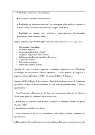 • Desenho e participação em campanhas;
• Liderança de equipe de trabalho alocada;
• Facilitação de palestras em escolas e na comunidade sobre Violência baseada em
Género, Crime, Uso Abusivo de Substâncias (drogas) e HIV/SIDA;
• Facilitação de palestras sobre negócios e empreededorismo (oportunidades,
planeamento, financiamento e gestão);
De igual modo teve a oportunidade de ter formacões pela Southern africa Trust no que toca a:
• Filantropia e Comunidade;
• Identidade Regional;
• Responsabilidade Cívica e Social;
• Integração Regional da África Austral;
• Políticas para influenciar na redução da pobreza;
• A cidadania Activa;
• Liderança e Mudança e
• Estado da Juventude Africana.
Participou de várias formações, palestras e workshops organizados pela SME-Tollkit
Mozambique na Universidade Eduardo Mondlane – Escola Superior de Negócios e
Empreendedorismo de Chibuto (ESNEC) em matéria de Planos de Negócios.
Estagiou no FIPAG (Fundo de Investimento e Património de Abastecimento de Àgua) Área
Operacional de Xai-Xai durante o período de três meses (Agosto-Dezembro 2013) nas
seguintes áreas:
1) Área Comercial, no Departamento de Zonas de Fornecimento, subsecção do Apoio ao
Cliente, tendo adquirido experiencia nas seguintes áreas:
a) Celebração de contratos com clientes, facturação e cobranças, através do pacote
informático PHC;
b) Atendimento e Assistência ao cliente;
2) Área Financeira, na secção de contabilidade, onde adquiriu relativa experiencia nas
seguintes áreas:
a) Elaboração do diário, elaboração do invetário, balanço, balancete, mapa de demonstração
 
