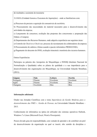 de resultados e assistente de tesouraria
3) UGEA (Unidade Gestora e Executora de Aquisições) – onde se familiarizou com:
a) Processos de procura e aquisição de consumíveis de escritório;
b) Processamento das necessidades de material necessário para o desenvolvimento das
actividades da empresa;
c) Lançamento de concursos; avaliação das propostas dos concorrentes e preparação das
Ordens e Compra);
d) Departamento dos Recursos Humanos, onde adquiriu experiência nas seguintes áreas:
e) Controlo de Check-in e Check-out, processo de recrutamento de colaboradores da empresa
f) Processamento de salários e bónus usando o pacote informático PRIMAVERA;
g) Pagamento do desconto do INSS, avaliação trimestral e monitoria dos recursos humanos.
Outras Experiências
Participou na palestra dos Aeroportos de Moçambique e INNOQ (Instituto Nacional de
Normalização e Qualidade) sobre os pilares de qualidade e a sua importância para o
desenvolvimento das organizações em Moçambique, na Universidade Eduardo Mondlane,
(2011).
Línguas Fala Leitura Escrita
Português Fluente Excelente Excelente
Inglês Fluente Excelente Boa
Changana Excelente Boa Boa
Informações adicionais
Orador nas Jornadas Científicas com o tema Importância da Gestão Moderna para o
desenvolvimento das PME’s : Gestão de Pessoas, na Universidade Eduardo Mondlane –
2013.
Conhecimento de informática na óptica do utilizador dos sistemas operativos Outlook,
Windows 7 e Linux (Microsoft Excel, Word e Powerpoint).
Possui elevado grau de responsabilidade, com vontade de aprender e de contribuir em prol
do desenvolvimento da organização na qual se inserir; alto sentido de disciplina e
 