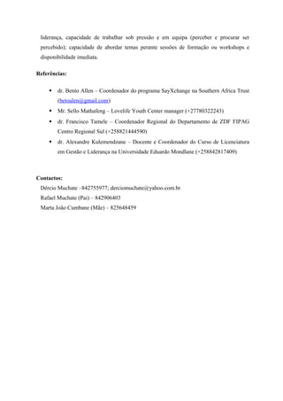 liderança, capacidade de trabalhar sob pressão e em equipa (perceber e procurar ser
percebido); capacidade de abordar temas perante sessões de formação ou workshops e
disponibilidade imediata.
Referências:
 dr. Bento Allen – Coordenador do programa SayXchange na Southern Africa Trust
(betoalen@gmail.com)
 Mr. Sello Mathafeng – Lovelife Youth Center manager (+27780322243)
 dr. Francisco Tamele – Coordenador Regional do Departamento de ZDF FIPAG
Centro Regional Sul (+258821444590)
 dr. Alexandre Kulemendzane – Docente e Coordenador do Curso de Licenciatura
em Gestão e Liderança na Universidade Eduardo Mondlane (+258842817409)
Contactos:
Dércio Muchate –842755977; derciomuchate@yahoo.com.br
Rafael Muchate (Pai) – 842906403
Marta João Cumbane (Mãe) – 825648459
 