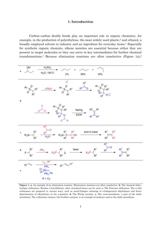 1
1. Introduction
Carbon–carbon double bonds play an important role in organic chemistry, for
example, in the production of polyethylene, the most widely used plastic,2 and ethanol, a
broadly employed solvent in industry and an ingredient for everyday items.3 Especially
for synthetic organic chemists, alkene moieties are essential because either they are
present in target molecules or they can serve in key intermediates for further chemical
transformations.4 Because elimination reactions are often unselective (Figure 1a),5
a
b
c
d
e
Figure 1. a. An example of an elimination reaction. Elimination reactions are often unselective. b. The classical Julia–
Lythgoe olefination. Besides n-butyllithium, other metalated bases can be used. c. The Peterson olefination. The α-silyl
carbanions are prepared in various ways, such as metal-halogen exchange of α-halogenated alkylsilanes and direct
deprotonation of alkylsilanes at the α-position. d. The Wittig reaction. e. The cross-metathesis, a part of the olefin
metathesis. The ruthenium catalyst, the Grubbs’s catalyst, is an example of catalysts used in the olefin metathesis.
 