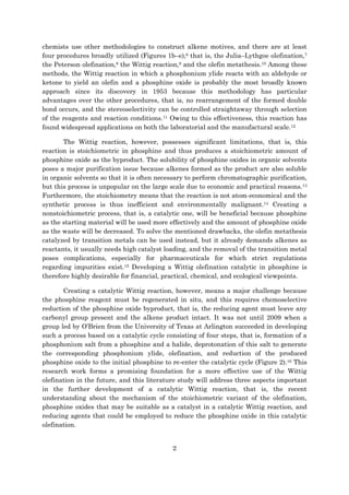 2
chemists use other methodologies to construct alkene motives, and there are at least
four procedures broadly utilized (Figures 1b–e),6 that is, the Julia–Lythgoe olefination,7
the Peterson olefination,8 the Wittig reaction,9 and the olefin metathesis.10 Among these
methods, the Wittig reaction in which a phosphonium ylide reacts with an aldehyde or
ketone to yield an olefin and a phosphine oxide is probably the most broadly known
approach since its discovery in 1953 because this methodology has particular
advantages over the other procedures, that is, no rearrangement of the formed double
bond occurs, and the stereoselectivity can be controlled straightaway through selection
of the reagents and reaction conditions.11 Owing to this effectiveness, this reaction has
found widespread applications on both the laboratorial and the manufactural scale.12
The Wittig reaction, however, possesses significant limitations, that is, this
reaction is stoichiometric in phosphine and thus produces a stoichiometric amount of
phosphine oxide as the byproduct. The solubility of phosphine oxides in organic solvents
poses a major purification issue because alkenes formed as the product are also soluble
in organic solvents so that it is often necessary to perform chromatographic purification,
but this process is unpopular on the large scale due to economic and practical reasons.13
Furthermore, the stoichiometry means that the reaction is not atom-economical and the
synthetic process is thus inefficient and environmentally malignant.14 Creating a
nonstoichiometric process, that is, a catalytic one, will be beneficial because phosphine
as the starting material will be used more effectively and the amount of phosphine oxide
as the waste will be decreased. To solve the mentioned drawbacks, the olefin metathesis
catalyzed by transition metals can be used instead, but it already demands alkenes as
reactants, it usually needs high catalyst loading, and the removal of the transition metal
poses complications, especially for pharmaceuticals for which strict regulations
regarding impurities exist.15 Developing a Wittig olefination catalytic in phosphine is
therefore highly desirable for financial, practical, chemical, and ecological viewpoints.
Creating a catalytic Wittig reaction, however, means a major challenge because
the phosphine reagent must be regenerated in situ, and this requires chemoselective
reduction of the phosphine oxide byproduct, that is, the reducing agent must leave any
carbonyl group present and the alkene product intact. It was not until 2009 when a
group led by O’Brien from the University of Texas at Arlington succeeded in developing
such a process based on a catalytic cycle consisting of four steps, that is, formation of a
phosphonium salt from a phosphine and a halide, deprotonation of this salt to generate
the corresponding phosphonium ylide, olefination, and reduction of the produced
phosphine oxide to the initial phosphine to re-enter the catalytic cycle (Figure 2).16 This
research work forms a promising foundation for a more effective use of the Wittig
olefination in the future, and this literature study will address three aspects important
in the further development of a catalytic Wittig reaction, that is, the recent
understanding about the mechanism of the stoichiometric variant of the olefination,
phosphine oxides that may be suitable as a catalyst in a catalytic Wittig reaction, and
reducing agents that could be employed to reduce the phosphine oxide in this catalytic
olefination.
 