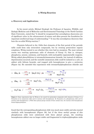 4
2. Wittig Reaction
a. Discovery and Applications
In his recent article, Michael Stoskopf, the Professor of Aquatics, Wildlife, and
Zoologic Medicine and of Molecular and Environmental Toxicology at the North Carolina
State University, stated that “it should be recognized that serendipitous discoveries are
of significant value in the advancement of science and often present the foundation for
important intellectual leaps of understanding.”17 It was this serendipitous discovery that
bore the so-called Wittig reaction.18
Chemists believed in the 1940s that elements of the first period of the periodic
table could form only tetravalent compounds, but by creating pentavalent organic
complexes, Wittig wanted to see whether this view had no exception. The most rational
course was reacting quaternary salts of elements of Group 15, that is, nitrogen,
phosphorus, arsenic, antimony, and bismuth, with nucleophilic organometallic reagents.
Wittig added phenyllithium to tetramethylammonium bromide, but instead of addition,
deprotonation occurred, and the unstable ammonium ylide could be isolated as a salt, an
adduct with lithium bromide, and trapped with benzophenone to give a zwitterion
(Figure 3a). He extended this experiment with tetramethylphosphonium chloride and
a
b
c
Figure 3. Some experiments done by Wittig in his search for pentavalent compounds with elements of Group 15. a.
Formation of an ammonium ylide and its reaction with benzophenone. b. Formation of a phosphonium ylide and its
reaction with benzophenone. c. With three phenyl groups instead of three methyl ones, the reaction with benzophenone
formed diphenylethylene.
found that the corresponding phosphonium ylide was much more stable and also reacted
similarly with benzophenone (Figure 3b), but if the three methyl groups of this
phosphonium ylide were substituted with three phenyl groups, the resulting
benzophenone adduct was no longer stable and fragmented to triphenylphosphine oxide
 