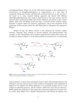 5
and diphenylethylene (Figure 3c). In the 1953 article intended to show preparation of
stereoisomers of pentaphenylphosphorus as representatives of a new class of
compounds, Wittig and Geissler published this accidental discovery in only six lines,19
but based on it, many research findings appeared and showed that different
alkyltriphenylphosphonium salts could be deprotonated in the same manner and the
obtained ylides condensed smoothly with diverse aldehydes and ketones to give various
alkenes. Since then, the Wittig reaction has been a versatile tool for synthetic organic
chemists to prepare olefins for numerous applications, and as the recognition of the
importance of this reaction, half of the 1979 Nobel Prize in Chemistry was awarded to
Wittig.20
Despite its age, the Wittig reaction is still important for synthetic organic
chemists, especially those working on natural products and pharmaceuticals. For
example, in 1987, Danishefsky and co-workers employed this reaction three times, two
of which are shown in Figure 4, in the total synthesis of avermectin A1a, an insecticidal
Figure 4. Two steps employing the Wittig reaction in the total synthesis of avermectin A1a by Danishefsky and co-
workers. For the complete synthesis, see reference 21.
natural product.21 A more recent illustration comes in 2011 when González-Zamora and
colleagues used the reaction twice in their synthesis of biologically active plagiochin D
(Figure 5).22 In addition, the Wittig olefination is so practically feasible that it is also
utilized in industrial processes, and for instance, within five years from its discovery,
BASF applied this olefination in the large-scale commercial production of vitamin A in
its acetate form (Figure 6).1d,12 Basilea Pharmaceutica and Johnson & Johnson also
 
