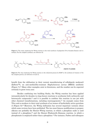 6
Figure 5. Two steps employing the Wittig reaction in the total synthesis of plagiochin D by González-Zamora and co-
workers. For the complete synthesis, see reference 22.
Figure 6. The step employing the Wittig reaction in the industrial process by BASF in the synthesis of vitamin A. For
the complete process, see references 1d and 12.
benefit from the olefination in their current manufacturing of ceftobiprole medocaril
(Zeftera™), an anti-methicillin-resistant Staphylococcus aureus (MRSA) antibiotic
(Figure 7).4b Many other examples exist in literatures, and the number can be expected
certainly to grow every year.
Besides combining two building blocks, the Wittig reaction has been applied
intramolecularly for decades in ring-closure reactions to synthesize both carbocyclic and
heterocyclic compounds,23 and it is possible to combine this reaction in one pot with
other chemical transformations, including rearrangements.24 An example comes from
Tilve and co-workers in their total synthesis of an isomer of herbicidally active pyrrolam
A (Figure 8).25 Moreover, the Wittig olefination has several important variants about
which some reviews have been published. The two most famous modifications to prepare
alkenes are probably the Horner–Wittig reaction, in which a phosphine oxide is used
instead of a phosphine,26 and the Horner–Wadsworth–Emmons reaction, in which a
phosphonate is employed rather than a phosphine.27 For instance, Padwa and colleagues
 