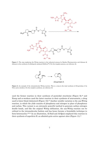 7
Figure 7. The step employing the Wittig reaction in the industrial process by Basilea Pharmaceutica and Johnson &
Johnson in the synthesis of ceftobiprole medocaril (Zeftera™). For the complete process, see reference 4b.
Figure 8. An example of the intramolecular Wittig reaction. This is a step in the total synthesis of (S)-pyrrolam A by
Tilve and co-workers. For the complete synthesis, see reference 25.
used the former reaction in their synthesis of pesticidal strychnine (Figure 9),28 and
Xiang and co-workers used the latter reaction in their synthesis of atorvastatin, a drug
used to lower blood cholesterol (Figure 10).29 Another notable variation is the aza-Wittig
reaction, in which the ylide consists of phosphorus and nitrogen in place of phosphorus
and carbon. This variant is an extremely powerful method to generate carbon–nitrogen
double bonds, and like the original Wittig olefination, the aza-Wittig reaction can be
utilized in the intramolecular fashion and has hence become a formidable technique to
form heterocycles.23f,30 As an illustration, Al-Said and Al-Qaisi employed this reaction in
their synthesis of asperlicin D, an alkaloid quite active against ulcer (Figure 11).31
 