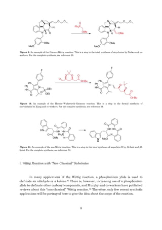 8
Figure 9. An example of the Horner–Wittig reaction. This is a step in the total synthesis of strychnine by Padwa and co-
workers. For the complete synthesis, see reference 28.
Figure 10. An example of the Horner–Wadsworth–Emmons reaction. This is a step in the formal synthesis of
atorvastatin by Xiang and co-workers. For the complete synthesis, see reference 29.
Figure 11. An example of the aza-Wittig reaction. This is a step in the total synthesis of asperlicin D by Al-Said and Al-
Qaisi. For the complete synthesis, see reference 31.
i. Wittig Reaction with “Non-Classical” Substrates
In many applications of the Wittig reaction, a phosphonium ylide is used to
olefinate an aldehyde or a ketone.9c There is, however, increasing use of a phosphonium
ylide to olefinate other carbonyl compounds, and Murphy and co-workers have published
reviews about this “non-classical” Wittig reaction.32 Therefore, only few recent synthetic
applications will be portrayed here to give the idea about the scope of the reaction.
 