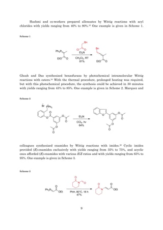 9
Hashmi and co-workers prepared allenoates by Wittig reactions with acyl
chlorides with yields ranging from 40% to 80%.33 One example is given in Scheme 1.
Scheme 1
Ghosh and Das synthesized benzofurans by photochemical intramolecular Wittig
reactions with esters.34 With the thermal procedure, prolonged heating was required,
but with this photochemical procedure, the synthesis could be achieved in 30 minutes
with yields ranging from 45% to 85%. One example is given in Scheme 2. Marquez and
Scheme 2
colleagues synthesized enamides by Wittig reactions with imides.35 Cyclic imides
provided (E)-enamides exclusively with yields ranging from 35% to 75%, and acyclic
ones afforded (E)-enamides with various E/Z ratios and with yields ranging from 65% to
95%. One example is given in Scheme 3.
Scheme 3
 