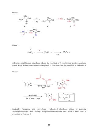 11
Scheme 6
Scheme 7
colleagues synthesized stabilized ylides by reacting aryl-substituted cyclic phosphine
oxides with dialkyl acetylenedicarboxylates.41 One instance is provided in Scheme 8.
Scheme 8
Similarly, Ramazani and co-workers synthesized stabilized ylides by reacting
triphenylphosphine with dialkyl acetylenedicarboxylates and acids.42 One case is
presented in Scheme 9.
 