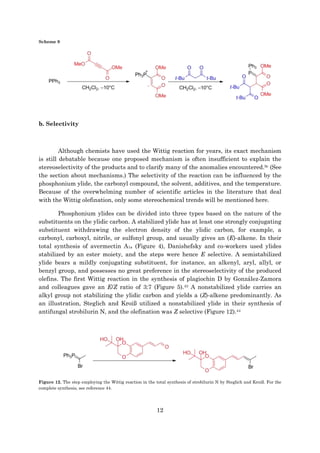 12
Scheme 9
b. Selectivity
Although chemists have used the Wittig reaction for years, its exact mechanism
is still debatable because one proposed mechanism is often insufficient to explain the
stereoselectivity of the products and to clarify many of the anomalies encountered.9c (See
the section about mechanisms.) The selectivity of the reaction can be influenced by the
phosphonium ylide, the carbonyl compound, the solvent, additives, and the temperature.
Because of the overwhelming number of scientific articles in the literature that deal
with the Wittig olefination, only some stereochemical trends will be mentioned here.
Phosphonium ylides can be divided into three types based on the nature of the
substituents on the ylidic carbon. A stabilized ylide has at least one strongly conjugating
substituent withdrawing the electron density of the ylidic carbon, for example, a
carbonyl, carboxyl, nitrile, or sulfonyl group, and usually gives an (E)-alkene. In their
total synthesis of avermectin A1a (Figure 4), Danishefsky and co-workers used ylides
stabilized by an ester moiety, and the steps were hence E selective. A semistabilized
ylide bears a mildly conjugating substituent, for instance, an alkenyl, aryl, allyl, or
benzyl group, and possesses no great preference in the stereoselectivity of the produced
olefins. The first Wittig reaction in the synthesis of plagiochin D by González-Zamora
and colleagues gave an E/Z ratio of 3:7 (Figure 5).43 A nonstabilized ylide carries an
alkyl group not stabilizing the ylidic carbon and yields a (Z)-alkene predominantly. As
an illustration, Steglich and Kroiß utilized a nonstabilized ylide in their synthesis of
antifungal strobilurin N, and the olefination was Z selective (Figure 12).44
Figure 12. The step employing the Wittig reaction in the total synthesis of strobilurin N by Steglich and Kroiß. For the
complete synthesis, see reference 44.
 