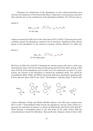 13
Changing the substituents of the phosphorus to more electron-donating ones
increases the proportion of the formed (E)-alkene. Using three n-butyl groups instead of
three phenyl ones as the substituents of the phosphorus (Scheme 10), Tamura and co-
Scheme 10
workers increased the E/Z ratio of the diene from 25:75 to 58:42.45 Increasing the steric
crowding around the phosphorus regresses the E selectivity. Employing three phenyl
groups on the phosphorus in the reaction to prepare stilbene (Scheme 11), Allen and
Scheme 11
Ward got an E/Z ratio of 60:40.46 Swapping the phenyl groups with three o-tolyl ones
decreased the ratio to 30:70, but three p-tolyl groups had only little effect, giving an E/Z
ratio of 58:42. If the phosphorus and at least one of its substituent are part of a cyclic
system, the amount of the (E)-alkene is lowered for stabilized ylides, but raised for
nonstabilized ylides. Tebby and Wilson found that E/Z ratios obtained by applying ylide
5 were lowered when ylide 6 was used.47 Nevertheless, utilizing ylides 7 and 8 with
various aldehydes, Vedejs and Marth afforded alkenes with E/Z ratios ranging from
86:14 to 99:1.48 Nonstabilized ylides having the phosphorus and the ylidic carbon in a
ring may be exclusively Z selective as shown by Muchowski and Venuti with ylide 9.49
Those bearing a nucleophilic group in the side chain of the ylidic carbon shift the
stereochemistry toward the (E)-alkene. Maryanoff and colleagues observed that while
 