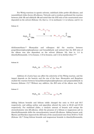 15
For Wittig reactions in aprotic solvents, stabilized ylides prefer (E)-alkenes, and
nonstabilized ylides favors (Z)-alkenes. Valverde and co-workers performed the reaction
between ylide 15 and aldehyde 16 and noted that the E/Z ratio of the unsaturated ester
depended on the solvent (Scheme 15), that is, 1:4 in methanol, 1:1 in toluene, and 2:1 in
Scheme 15
dichloromethane.53 Shemyakin and colleagues did the reaction between
propylidenetriphenylphosphorane and benzaldehyde and noticed that the E/Z ratio of
the alkene was also dependent on the solvent (Scheme 16), that is, 1:4 in
dimethylformamide, 1:8 in hexane, 1:10 in benzene, and 1:12 in diethyl ether.54,55
Scheme 16
Addition of a Lewis base can affect the selectivity of the Wittig reaction, and the
impact depends on the basicity and the size of the base. Shemyakin and Bergelson
studied the reaction between benzylidenetriphenylphosphorane and propionaldehyde in
benzene (Scheme 17).56 Without any additive, the E/Z ratio of the alkene was 74:26.
Scheme 17
Adding lithium bromide and lithium iodide changed the ratio to 91:9 and 93:7
respectively, and adding aniline and piperidine altered the ratio to 60:40 and 67:33
respectively. For stabilized ylides, a catalytic amount of benzoic acid swings the
stereochemistry into (E)-alkenes, while the presence of a lithium or magnesium salt in
dimethylformamide shifts the stereochemistry toward (Z)-alkenes. Adding benzoic acid,
Martin and Harcken improved the E/Z ratio of the unsaturated ester from 50:50 to 75:25
(Scheme 18).57 Using lithium bromide and magnesium bromide in dimethylformamide,
 