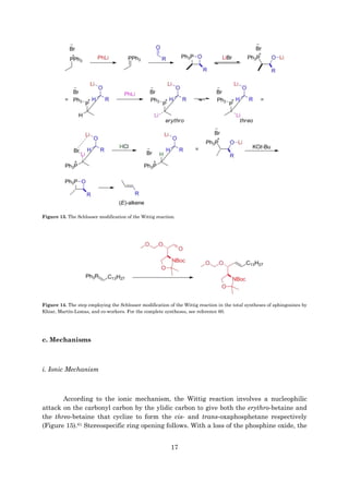 17
Figure 13. The Schlosser modification of the Wittig reaction.
Figure 14. The step employing the Schlosser modification of the Wittig reaction in the total syntheses of sphingosines by
Khiar, Martín-Lomas, and co-workers. For the complete syntheses, see reference 60.
c. Mechanisms
i. Ionic Mechanism
According to the ionic mechanism, the Wittig reaction involves a nucleophilic
attack on the carbonyl carbon by the ylidic carbon to give both the erythro-betaine and
the threo-betaine that cyclize to form the cis- and trans-oxaphosphetane respectively
(Figure 15).61 Stereospecific ring opening follows. With a loss of the phosphine oxide, the
 