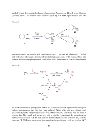 19
alcohol 19 and deprotonated afforded phosphonium fluoroborate 20 with n-butyllithium
(Scheme 21).65 The reaction was followed again by 31P NMR spectroscopy, and the
Scheme 21
spectrum was in agreement with oxaphosphetane 21, but not with betaine 22. Vedejs
and colleagues also reacted methylidenetriphenylphosphorane with benzaldehyde and
isolated resulting oxaphosphetane 23 (Scheme 22).66 Treatment of this oxaphosphetane
Scheme 22
with lithium bromide precipitated adduct 24, and workup with hydrobromic acid gave
hydroxyphosphonium salt 25 that was isolated. When this salt was stirred with
potassium hydride, oxaphosphetane 23 was obtained back, and there was no trace of
betaine 26. Maryanoff and co-workers did a similar experiment by deprotonating
hydroxyphosphonium salt 27 with sodium hexamethyldisilazide (Scheme 23), and the
observed 31P NMR spectrum came from oxaphosphetane 28 and not from betaine 29.63b
 