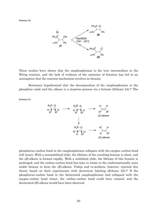 20
Scheme 23
These studies have shown that the oxaphosphetane is the true intermediate in the
Wittig reaction, and the lack of evidence of the existence of betaines has led to an
assumption that the reaction mechanism involves no betaine.
Bestmann hypothesized that the decomposition of the oxaphosphetane to the
phosphine oxide and the alkene is a stepwise process via a betaine (Scheme 24).67 The
Scheme 24
phosphorus–carbon bond in the oxaphosphetane collapses with the oxygen–carbon bond
still intact. With a nonstabilized ylide, the lifetime of the resulting betaine is short, and
the (Z)-alkene is formed rapidly. With a stabilized ylide, the lifetime of this betaine is
prolonged, and the carbon–carbon bond has time to rotate to the conformationally more
stable betaine to form the (E)-alkene. Vedejs and co-workers, however, rejected this
theory based on their experiments with deuterium labeling (Scheme 25).68 If the
phosphorus–carbon bond in the deuterated oxaphosphetane had collapsed with the
oxygen–carbon bond intact, the carbon–carbon bond could have rotated, and the
deuterated (E)-alkene would have been observed.
 