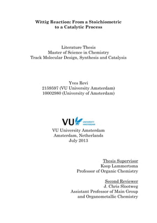 Wittig Reaction: From a Stoichiometric
to a Catalytic Process
Literature Thesis
Master of Science in Chemistry
Track Molecular Design, Synthesis and Catalysis
Yves Revi
2159597 (VU University Amsterdam)
10002980 (University of Amsterdam)
VU University Amsterdam
Amsterdam, Netherlands
July 2013
Thesis Supervisor
Koop Lammertsma
Professor of Organic Chemistry
Second Reviewer
J. Chris Slootweg
Assistant Professor of Main Group
and Organometallic Chemistry
 
