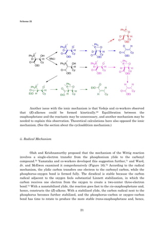 21
Scheme 25
Another issue with the ionic mechanism is that Vedejs and co-workers observed
that (E)-alkenes could be formed kinetically.69 Equilibration between the
oxaphosphetane and the reactants may be unnecessary, and another mechanism may be
needed to explain this observation. Theoretical calculations have also opposed the ionic
mechanism. (See the section about the cycloaddition mechanism.)
ii. Radical Mechanism
Olah and Krishnamurthy proposed that the mechanism of the Wittig reaction
involves a single-electron transfer from the phosphonium ylide to the carbonyl
compound.70 Yamataka and co-workers developed this suggestion further,71 and Ward,
Jr. and McEwen examined it comprehensively (Figure 16).72 According to the radical
mechanism, the ylidic carbon transfers one electron to the carbonyl carbon, while the
phosphorus–oxygen bond is formed fully. The diradical is stable because the carbon
radical adjacent to the oxygen feels substantial Linnett stabilization, in which the
carbon receives one electron from the oxygen to create a two-center three-electron
bond.73 With a nonstabilized ylide, the reaction goes fast to the cis-oxaphosphetane and,
hence, constructs the (Z)-alkene. With a stabilized ylide, the carbon radical next to the
phosphorus becomes further stabilized, and the phosphorus–carbon or oxygen–carbon
bond has time to rotate to produce the more stable trans-oxaphosphetane and, hence,
 