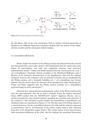 22
Figure 16. The radical mechanism of the Wittig reaction.
the (E)-alkene. Like in the ionic mechanism, there is neither reported observation of
diradicals nor elaborate theoretical calculation dealing with the process of the single-
electron transfer and the subsequent radical coupling.
iii. Cycloaddition Mechanism
Frøyen studied the kinetics of the Wittig reaction and observed that the reaction
rate decreased with a more polar solvent.74 He hypothesized that the reaction has some
degree of concertedness, and with this suggestion, chemists have presented
conformational models.75 Vedejs and Snoble proposed that the reaction goes via a [π2s +
π2a] cycloaddition,64 thermally allowed according to the Woodward–Hoffmann rules.76
Because of the electronic characteristics of the phosphonium ylide and the carbonyl
compound, however, the symmetry rules for pericyclic reactions may be inapplicable for
the Wittig reaction, and a thermally forbidden [π2s + π2s] cycloaddition may become
allowed. (See the section about the structure of the phosphonium ylide.) Realizing this,
Vedejs and Fleck suggested that the Wittig reaction proceeds via a cycloaddition
governed simply by steric interactions.75c
Chemists have also performed computational studies of the Wittig reaction with
both the semi-empirical77 and the ab initio78 methods. Using the density functional
theory (DFT) method with the B3LYP/6-31G* model,79 Aggarwal, Harvey, and co-
workers provided the most detailed analysis regarding the reactivity and selectivity of
the reaction.80,81 The calculated reaction profiles for nonstabilized, semistabilized, and
stabilized ylides are reproduced in Figures 17–19. The first step of the Wittig reaction is
a concerted process, but the cycloaddition between the ylide and the carbonyl compound
is asynchronous, that is, the formation of the carbon–carbon bond is more advanced
than that of the phosphorus–oxygen bond is. The energy barrier of this step increases
with increasing stabilization of the ylide, and this explains the mentioned observation
 