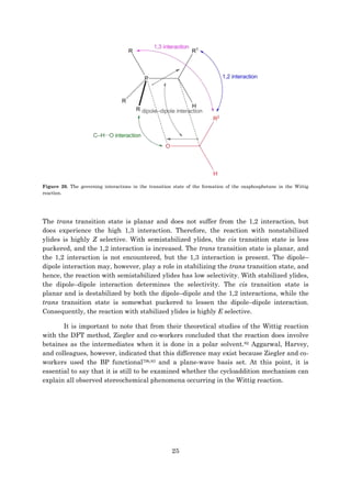 25
Figure 20. The governing interactions in the transition state of the formation of the oxaphosphetane in the Wittig
reaction.
The trans transition state is planar and does not suffer from the 1,2 interaction, but
does experience the high 1,3 interaction. Therefore, the reaction with nonstabilized
ylides is highly Z selective. With semistabilized ylides, the cis transition state is less
puckered, and the 1,2 interaction is increased. The trans transition state is planar, and
the 1,2 interaction is not encountered, but the 1,3 interaction is present. The dipole–
dipole interaction may, however, play a role in stabilizing the trans transition state, and
hence, the reaction with semistabilized ylides has low selectivity. With stabilized ylides,
the dipole–dipole interaction determines the selectivity. The cis transition state is
planar and is destabilized by both the dipole–dipole and the 1,2 interactions, while the
trans transition state is somewhat puckered to lessen the dipole–dipole interaction.
Consequently, the reaction with stabilized ylides is highly E selective.
It is important to note that from their theoretical studies of the Wittig reaction
with the DFT method, Ziegler and co-workers concluded that the reaction does involve
betaines as the intermediates when it is done in a polar solvent.82 Aggarwal, Harvey,
and colleagues, however, indicated that this difference may exist because Ziegler and co-
workers used the BP functional79b,83 and a plane-wave basis set. At this point, it is
essential to say that it is still to be examined whether the cycloaddition mechanism can
explain all observed stereochemical phenomena occurring in the Wittig reaction.
 