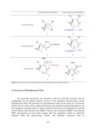 26
cis transition state  (Z)-alkene trans transition state  (E)-alkene
nonstabilized ylides
a b
semistabilized ylides
c d
stabilized ylides
e f
Figure 21. The transition states to the formation of the oxaphosphetanes in the Wittig reaction.
d. Structure of Phosphonium Ylide
As mentioned previously, the symmetry rules for pericyclic reactions may be
inapplicable for the Wittig reaction because of the electronic characteristics of the
phosphonium ylide. The structure of a phosphonium ylide can be drawn as a resonance
hybrid, that is, either with a single bond between the positively charged phosphorus and
the negatively charged carbon or with a double bond between the phosphorus and the
carbon (Figure 22a). Results from NMR,84 electron-spin resonance (ESR),85 and infrared
(IR)86 spectroscopy of some ylides implies that the methylene carbon is negatively
charged. With IR spectroscopy, Lüttke and Wilhelm estimated that in
 