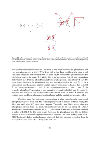 27
a b
c
Figure 22. a. The structure of a phosphonium ylide as a resonance hybrid. b. The interaction between the 3dxz orbital of
the phosphorus atom and the 2px orbital of the carbon atom. c. The interaction between the orbitals of the phosphonium
ylide and those of the carbonyl compound.
methylidenetriphenylphosphorane, the order of the bond between the phosphorus and
the methylene carbon is 1.3.86b With X-ray diffraction, Bart elucidated the structure of
the same compound and revealed that the bond length between the phosphorus and the
methylene carbon is 1.661 Å.87 With the same technique, Mitzel and co-workers
determined the structure of methylidenetrimethylphosphorane and observed that the
bond length between the phosphorus and the methylene carbon is 1.678 Å.88,89 As a
comparison, the phosphorus–carbon bond in tertiary phosphines is longer, that is, 1.863
Å in methylphosphine,90 1.853 Å in dimethylphosphine,91 and 1.846 Å in
trimethylphosphine.92 According to the concept of covalent radii that was developed by
Pauling, the length of the phosphorus–carbon double bond is 1.665 Å, close to the
noticed short bond length between the phosphorus and the methylene carbon in ylides.
Chemists have also performed computational studies to analyze the structure of
phosphonium ylides with both the semi-empirical93 and ab initio94 methods. Using the
MP2 method95 with DZ basis sets, Nagase, Yamataka, and Naito found that the
phosphorus–carbon bond in methylidenephosphorane is in an order of 1.360.96
Employing the same method with the 6-311G* basis set, Mitzel and co-workers obtained
a value of 1.677 Å for the bond length between the phosphorus and the methylene
carbon in methylidenetrimethylphosphorane.88 Applying the same method with the 6-
31G* basis set, Radom and colleagues observed that the phosphorus–carbon bond in
methylidenephosphorane has a length of 1.674 Å.97
 