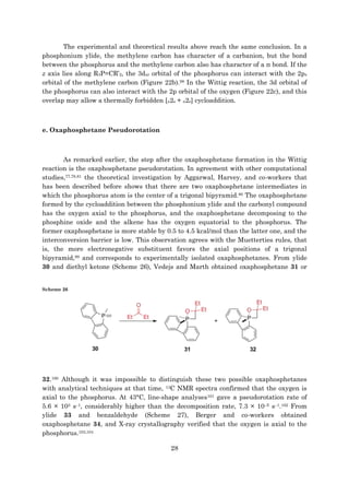 28
The experimental and theoretical results above reach the same conclusion. In a
phosphonium ylide, the methylene carbon has character of a carbanion, but the bond
between the phosphorus and the methylene carbon also has character of a π bond. If the
z axis lies along R3P=CR’2, the 3dxz orbital of the phosphorus can interact with the 2px
orbital of the methylene carbon (Figure 22b).98 In the Wittig reaction, the 3d orbital of
the phosphorus can also interact with the 2p orbital of the oxygen (Figure 22c), and this
overlap may allow a thermally forbidden [π2s + π2s] cycloaddition.
e. Oxaphosphetane Pseudorotation
As remarked earlier, the step after the oxaphosphetane formation in the Wittig
reaction is the oxaphosphetane pseudorotation. In agreement with other computational
studies,77,78,81 the theoretical investigation by Aggarwal, Harvey, and co-workers that
has been described before shows that there are two oxaphosphetane intermediates in
which the phosphorus atom is the center of a trigonal bipyramid.80 The oxaphosphetane
formed by the cycloaddition between the phosphonium ylide and the carbonyl compound
has the oxygen axial to the phosphorus, and the oxaphosphetane decomposing to the
phosphine oxide and the alkene has the oxygen equatorial to the phosphorus. The
former oxaphosphetane is more stable by 0.5 to 4.5 kcal/mol than the latter one, and the
interconversion barrier is low. This observation agrees with the Muetterties rules, that
is, the more electronegative substituent favors the axial positions of a trigonal
bipyramid,99 and corresponds to experimentally isolated oxaphosphetanes. From ylide
30 and diethyl ketone (Scheme 26), Vedejs and Marth obtained oxaphosphetane 31 or
Scheme 26
32.100 Although it was impossible to distinguish these two possible oxaphosphetanes
with analytical techniques at that time, 13C NMR spectra confirmed that the oxygen is
axial to the phosphorus. At 43°C, line-shape analyses101 gave a pseudorotation rate of
5.6 × 103 s–1, considerably higher than the decomposition rate, 7.3 × 10–5 s–1.102 From
ylide 33 and benzaldehyde (Scheme 27), Berger and co-workers obtained
oxaphosphetane 34, and X-ray crystallography verified that the oxygen is axial to the
phosphorus.103,104
 