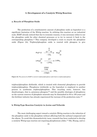 31
3. Development of a Catalytic Wittig Reaction
a. Recycle of Phosphine Oxide
The production of a stoichiometric amount of phosphine oxide as byproduct is a
significant limitation of the Wittig reaction. In utilizing this reaction on an industrial
scale, BASF already noticed that due to economic reasons, it was necessary either to use
the phosphine oxide for other chemical processes or to try to convert it back to the
corresponding phosphine.12 This company developed a route to recycle the phosphine
oxide (Figure 24). Triphenylphosphine oxide is reacted with phosgene to give
Figure 24. The process by BASF to convert triphenylphosphine oxide back to triphenylphosphine.
triphenylphosphine dichloride, which is treated with elemental phosphorus to provide
triphenylphosphine. Phosphorus trichloride as the byproduct is employed in another
process to synthesize triphenylphosphine. This recycling route, however, has
disadvantages, that is, poisonous phosgene108 and the possible shortages of phosphorus
as the current reserves of phosphate minerals may be diminished in 50 to 100 years and
the fertilizer industry has already experienced the increase of the production costs.109
b. Wittig-Type Reaction Catalytic in Arsine and Telluride
The most challenging aspect toward a catalytic Wittig reaction is the reduction of
the phosphine oxide to the phosphine without affecting both the carbonyl compound and
the alkene. To avoid this chemoselectivity issue, research has been conducted to develop
a catalytic Wittig-type reaction not requiring phosphonium ylides.110 Shi, Huang, and co-
 