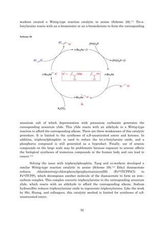 32
workers created a Wittig-type reaction catalytic in arsine (Scheme 28).111 Tri-n-
butylarsine reacts with an α-bromoester or an α-bromoketone to form the corresponding
Scheme 28
arsonium salt of which deprotonation with potassium carbonate generates the
corresponding arsonium ylide. This ylide reacts with an aldehyde in a Wittig-type
reaction to afford the corresponding alkene. There are three weaknesses of this catalytic
procedure. It is limited to the syntheses of α,β-unsaturated esters and ketones. In
addition, triphenylphosphite is used to reduce the tri-n-butylarsine oxide, and a
phosphorus compound is still generated as a byproduct. Finally, use of arsenic
compounds on the large scale may be problematic because exposure to arsenic affects
the biological syntheses of numerous compounds in the human body and can lead to
cancer.112
Solving the issue with triphenylphosphite, Tang and co-workers developed a
similar Wittig-type reaction catalytic in arsine (Scheme 29).113 Ethyl diazoacetate
reduces chloridotetra(p-chlorophenyl)porphyrinatoiron(III) (FeIII(TCPP)Cl) to
FeII(TCPP), which decomposes another molecule of the diazoacetate to form an iron–
carbene complex. This complex converts triphenylarsine to the corresponding arsonium
ylide, which reacts with an aldehyde to afford the corresponding alkene. Sodium
hydrosulfite reduces triphenylarsine oxide to regenerate triphenylarsine. Like the work
by Shi, Huang, and colleagues, this catalytic method is limited for syntheses of α,β-
unsaturated esters.
 