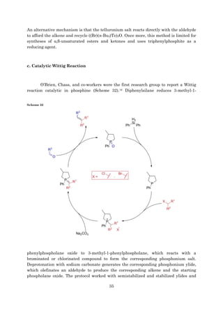 35
An alternative mechanism is that the telluronium salt reacts directly with the aldehyde
to afford the alkene and recycle ((Br)(n-Bu2)Te)2O. Once more, this method is limited for
syntheses of α,β-unsaturated esters and ketones and uses triphenylphosphite as a
reducing agent.
c. Catalytic Wittig Reaction
O’Brien, Chass, and co-workers were the first research group to report a Wittig
reaction catalytic in phosphine (Scheme 32).16 Diphenylsilane reduces 3-methyl-1-
Scheme 32
phenylphospholane oxide to 3-methyl-1-phenylphospholane, which reacts with a
brominated or chlorinated compound to form the corresponding phosphonium salt.
Deprotonation with sodium carbonate generates the corresponding phosphonium ylide,
which olefinates an aldehyde to produce the corresponding alkene and the starting
phospholane oxide. The protocol worked with semistabilized and stabilized ylides and
 