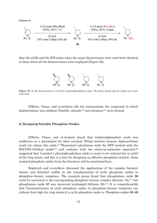 37
Scheme 35
that the yields and the E/Z ratios when the major diastereomer were used were identical
to those when all the diastereomers were employed (Figure 25).
Figure 25. All the diastereomers of 3-methyl-1-phenylphospholane oxide. The phenyl group and the oxygen are across
each other.
O’Brien, Chass, and co-workers did not communicate the compound to which
diphenylsilane was oxidized. Possibly, silanols118 and siloxanes13a were formed.
d. Designing Suitable Phosphine Oxides
O’Brien, Chass, and co-workers found that triphenylphosphine oxide was
ineffective as a precatalyst for their catalytic Wittig reaction because diphenylsilane
could not reduce this oxide.16 Theoretical calculations with the DFT method with the
B3LYP/6-31G(d,p) model119 and analyses with the atoms-in-molecules approach120
suggested that 3-methyl-1-phenylphospholane oxide is easier to be reduced due to relief
of the ring strain, and this is a hint for designing an effective phosphine catalyst. Some
strained phosphine oxides from the literature will be mentioned here.
Keglevich and co-workers discussed the applications of the complex between
borane and dimethyl sulfide in the transformation of cyclic phosphine oxides to
phosphine–borane complexes. The research group found that phospholane oxide 36
could be converted to the corresponding phosphine–borane complex (Scheme 35),117 but
phosphinane oxide 37 was recovered unchanged (Scheme 36).121 It is comprehensible
that functionalization of cyclic phosphine oxides to phosphine–borane complexes can
indicate how high the ring strain of a cyclic phosphine oxide is. Phosphine oxides 38–40
 