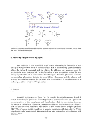 39
Figure 27. Four types of phosphine oxides that could be used in the catalytic Wittig reaction according to O’Brien and a
few known representative examples.
e. Selecting Proper Reducing Agents
The reduction of the phosphine oxide to the corresponding phosphine in the
catalytic Wittig reaction must be chemoselective, that is, the reducing agent should not
affect the carbonyl compound and the alkene. In addition, the reduction must be
accompanied with retention of the configuration of the phosphorus center for the
catalytic protocol to retain stereocontrol. Possible agents to reduce phosphine oxides to
corresponding phosphines include boranes, lithium aluminum hydride, alanes, and
silanes. Several examples will be discussed here in the context of the probability as a
reducing agent in a catalytic Wittig reaction.
i. Boranes
Keglevich and co-workers found that the complex between borane and dimethyl
sulfide converts cyclic phosphine oxides to phosphine–borane complexes with preserved
stereochemistry of the phosphorus and hypothesized that the mechanism involves
formation of a phosphine reacting with borane to obtain a phosphine–borane complex,
but all reactions were performed with excess of the borane–sulfide complex (Scheme
37).121 Use of borane–sulfide complexes to reduce a phosphine oxide in a catalytic Wittig
reaction may also be restricted because they have been reported to reduce ketones and
alkenes.130–131
 