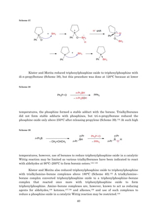 40
Scheme 37
Köster and Morita reduced triphenylphosphine oxide to triphenylphosphine with
di-n-propylborane (Scheme 38), but this procedure was done at 120°C because at lower
Scheme 38
temperatures, the phosphine formed a stable adduct with the borane. Trialkylboranes
did not form stable adducts with phosphines, but tri-n-propylborane reduced the
phosphine oxide only above 250°C after releasing propylene (Scheme 39).132 At such high
Scheme 39
temperatures, however, use of boranes to reduce triphenylphosphine oxide in a catalytic
Wittig reaction may be limited as various trialkylboranes have been indicated to react
with aldehydes at 90°C–200°C to form boronic esters.133–135
Köster and Morita also reduced triphenylphosphine oxide to triphenylphosphine
with trialkylamine–borane complexes above 180°C (Scheme 40).132 A trialkylamine–
borane complex converted triphenylphosphine oxide to a triphenylphosphine–borane
complex that reacted once more with triphenylphosphine oxide to form
triphenylphosphine. Amine–borane complexes are, however, known to act as reducing
agents for aldehydes,136 ketones,137,138 and alkenes,139 and use of such complexes to
reduce a phosphine oxide in a catalytic Wittig reaction may be restricted.140
 